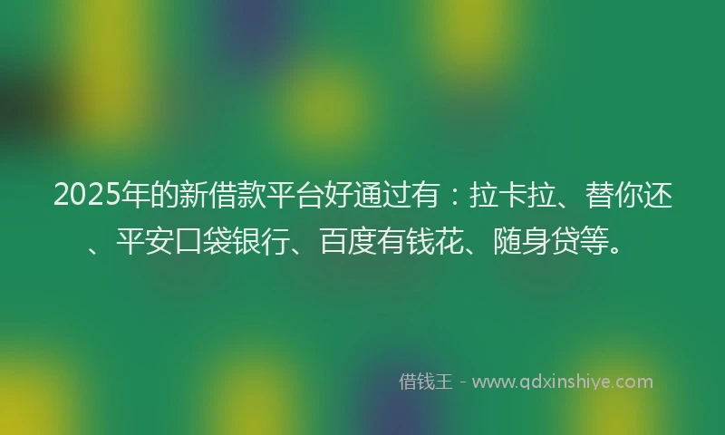2025年的新借款平台好通过有：拉卡拉、替你还、平安口袋银行、百度有钱花、随身贷等。