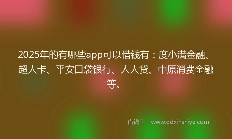 2025年的有哪些app可以借钱有：度小满金融、超人卡、平安口袋银行、人人贷、中原消费金融等。
