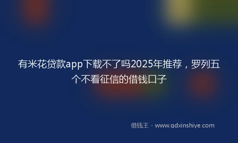 有米花贷款app下载不了吗2025年推荐，罗列五个不看征信的借钱口子