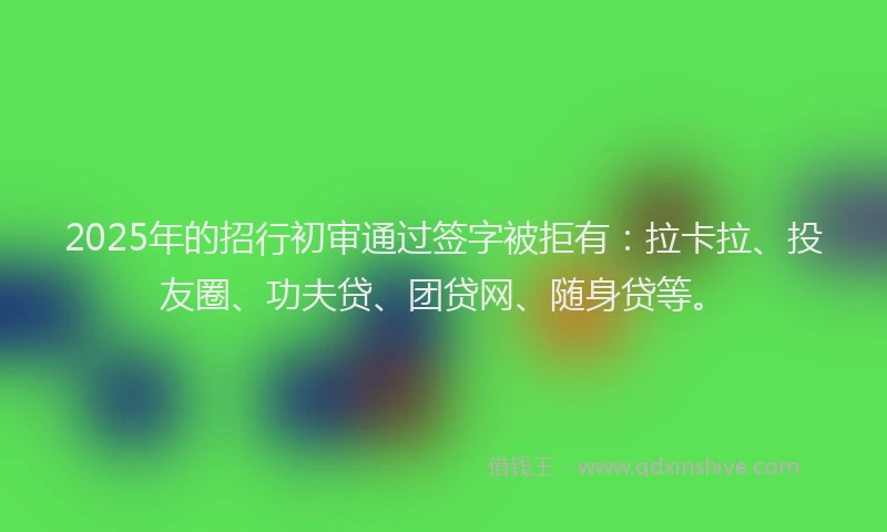 2025年的招行初审通过签字被拒有：拉卡拉、投友圈、功夫贷、团贷网、随身贷等。