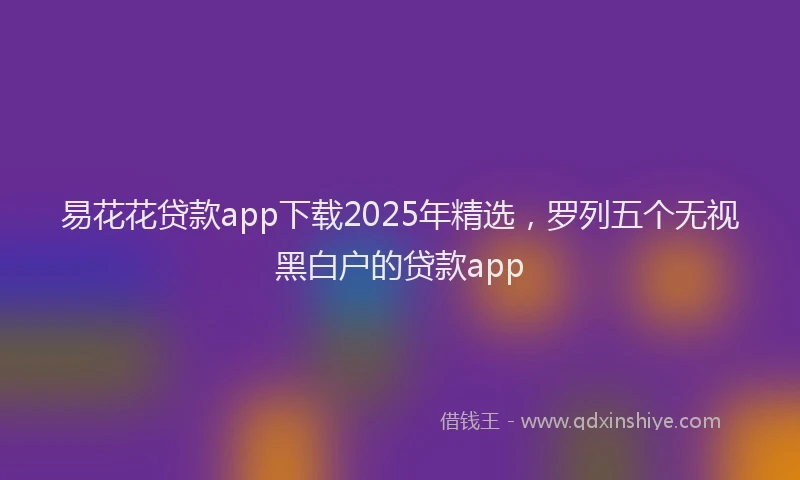 易花花贷款app下载2025年精选，罗列五个无视黑白户的贷款app