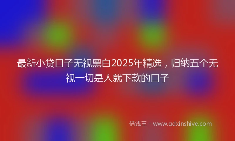 最新小贷口子无视黑白2025年精选，归纳五个无视一切是人就下款的口子