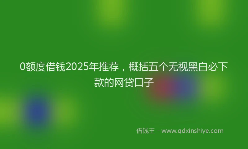 0额度借钱2025年推荐，概括五个无视黑白必下款的网贷口子