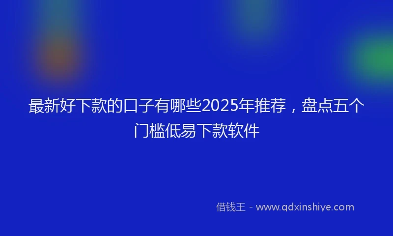 最新好下款的口子有哪些2025年推荐，盘点五个门槛低易下款软件