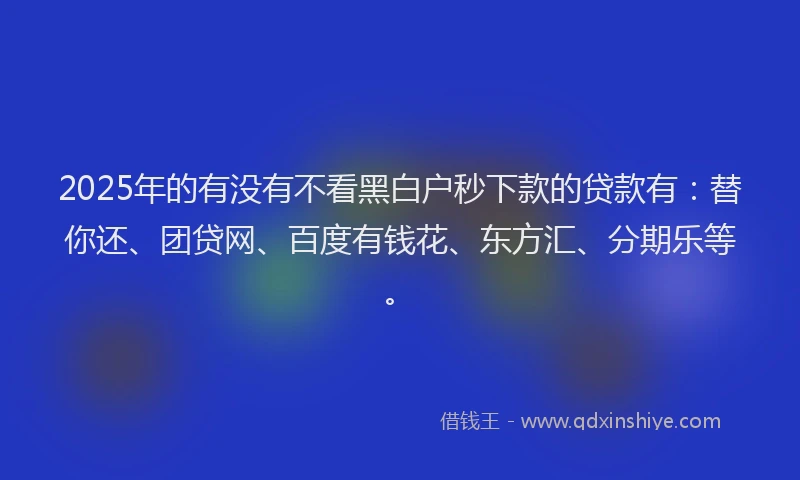 2025年的有没有不看黑白户秒下款的贷款有：替你还、团贷网、百度有钱花、东方汇、分期乐等。