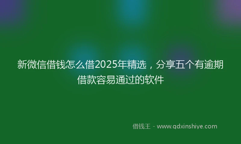 新微信借钱怎么借2025年精选，分享五个有逾期借款容易通过的软件