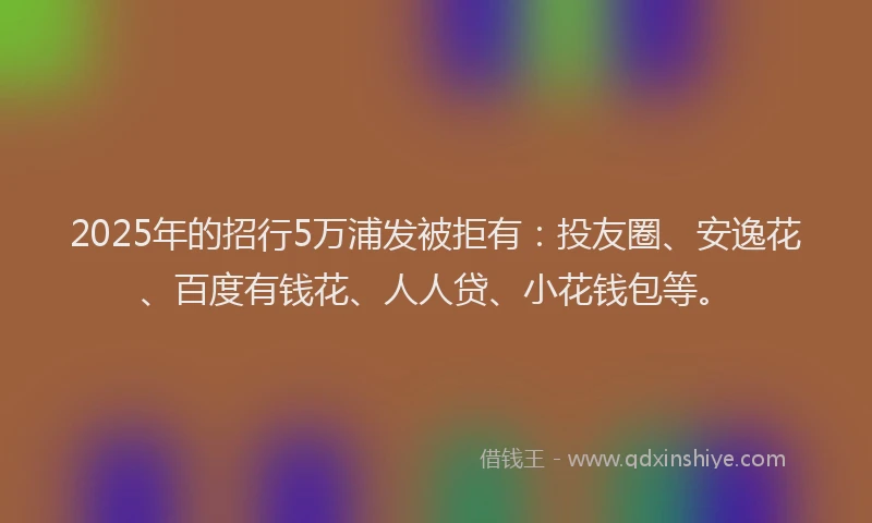 2025年的招行5万浦发被拒有：投友圈、安逸花、百度有钱花、人人贷、小花钱包等。