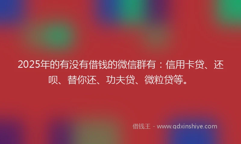 2025年的有没有借钱的微信群有：信用卡贷、还呗、替你还、功夫贷、微粒贷等。