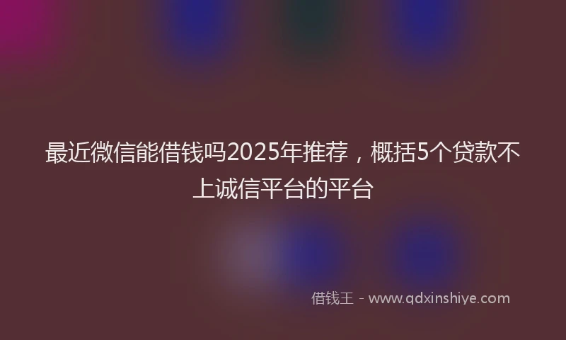 最近微信能借钱吗2025年推荐，概括5个贷款不上诚信平台的平台