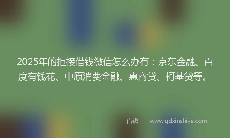 2025年的拒接借钱微信怎么办有：京东金融、百度有钱花、中原消费金融、惠商贷、柯基贷等。