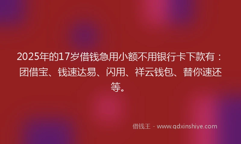 2025年的17岁借钱急用小额不用银行卡下款有：团借宝、钱速达易、闪用、祥云钱包、替你速还等。