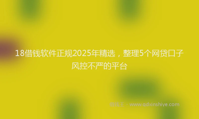 18借钱软件正规2025年精选，整理5个网贷口子风控不严的平台