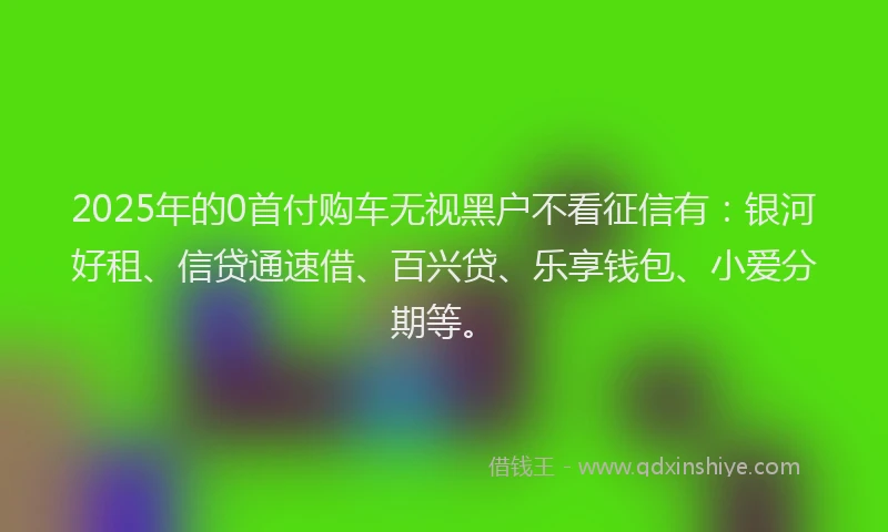 2025年的0首付购车无视黑户不看征信有：银河好租、信贷通速借、百兴贷、乐享钱包、小爱分期等。