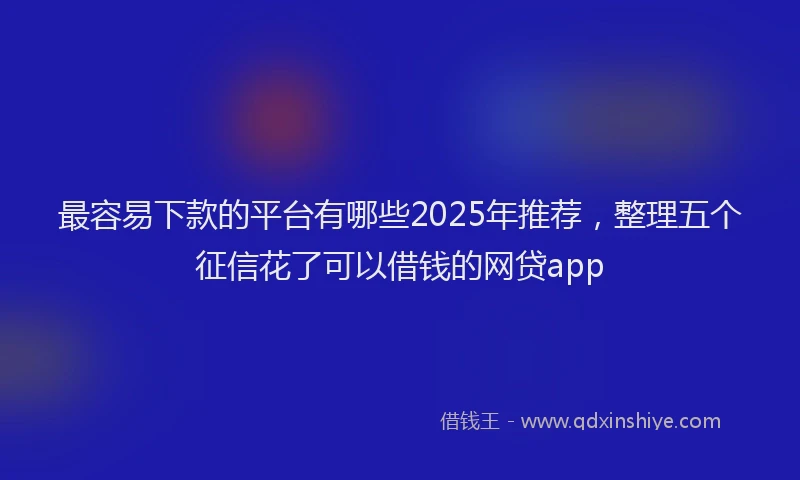 最容易下款的平台有哪些2025年推荐，整理五个征信花了可以借钱的网贷app