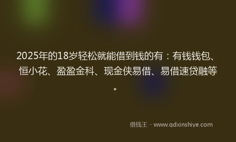 2025年的18岁轻松就能借到钱的有：有钱钱包、恒小花、盈盈金科、现金侠易借、易借速贷融等。