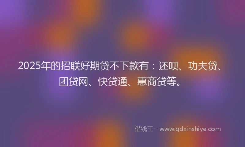 2025年的招联好期贷不下款有：还呗、功夫贷、团贷网、快贷通、惠商贷等。