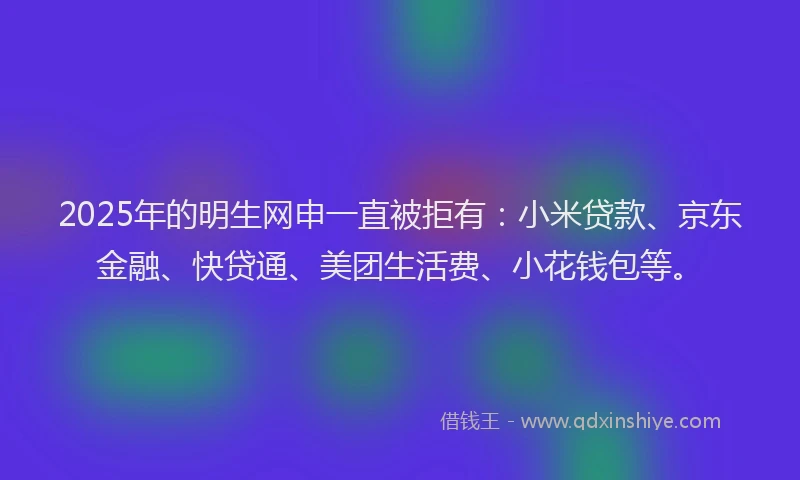 2025年的明生网申一直被拒有：小米贷款、京东金融、快贷通、美团生活费、小花钱包等。