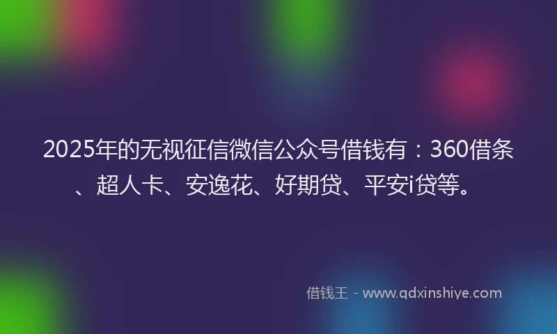 2025年的无视征信微信公众号借钱有：360借条、超人卡、安逸花、好期贷、平安i贷等。
