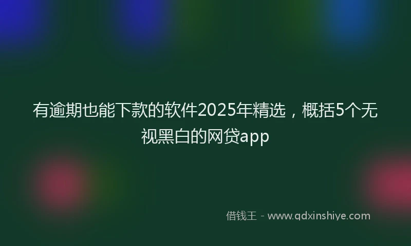 有逾期也能下款的软件2025年精选，概括5个无视黑白的网贷app