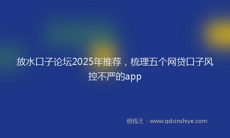 放水口子论坛2025年推荐，梳理五个网贷口子风控不严的app
