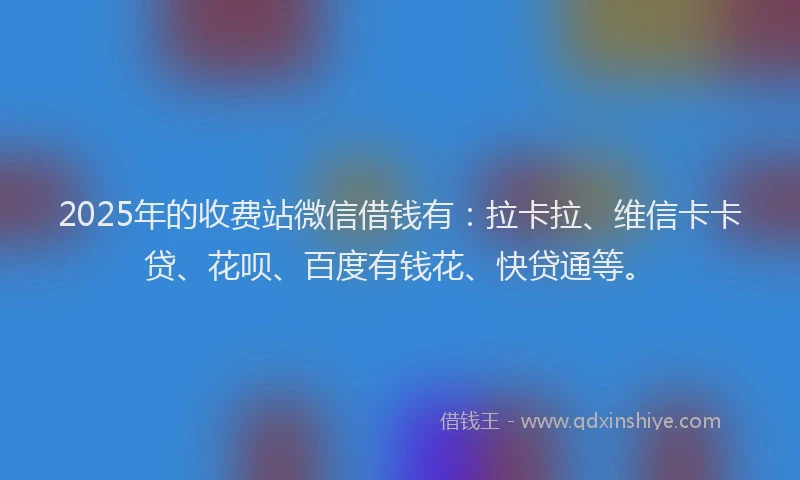 2025年的收费站微信借钱有：拉卡拉、维信卡卡贷、花呗、百度有钱花、快贷通等。