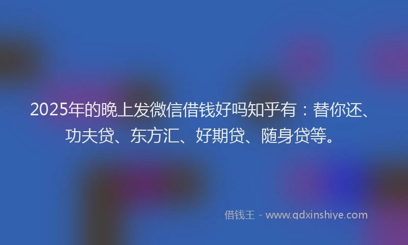 2025年的晚上发微信借钱好吗知乎有：替你还、功夫贷、东方汇、好期贷、随身贷等。