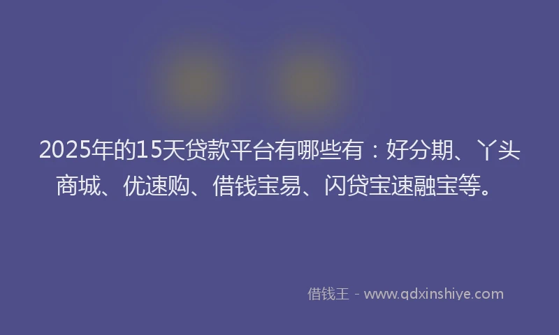 2025年的15天贷款平台有哪些有：好分期、丫头商城、优速购、借钱宝易、闪贷宝速融宝等。