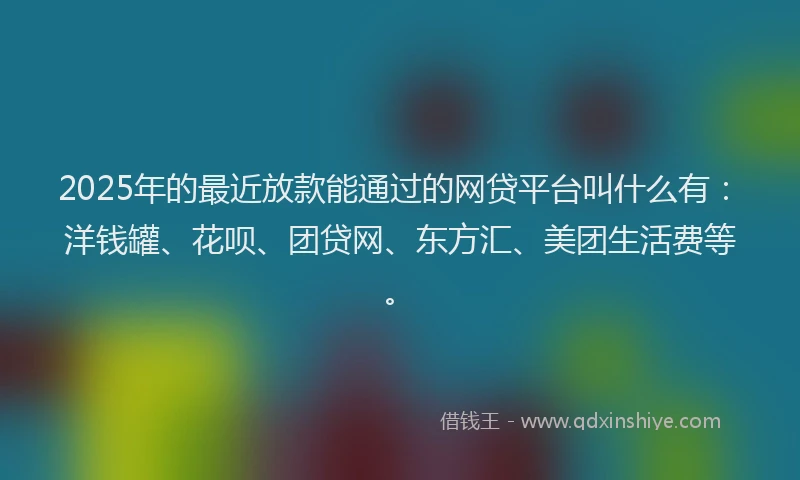 2025年的最近放款能通过的网贷平台叫什么有：洋钱罐、花呗、团贷网、东方汇、美团生活费等。