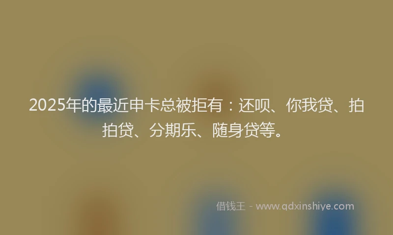 2025年的最近申卡总被拒有：还呗、你我贷、拍拍贷、分期乐、随身贷等。