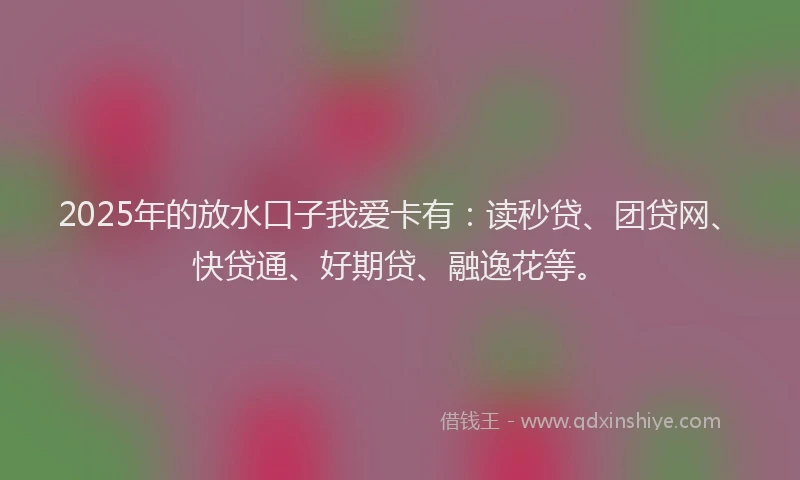 2025年的放水口子我爱卡有：读秒贷、团贷网、快贷通、好期贷、融逸花等。