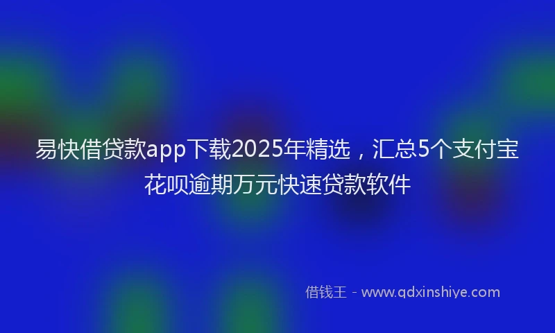 易快借贷款app下载2025年精选，汇总5个支付宝花呗逾期万元快速贷款软件