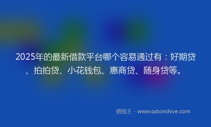 2025年的最新借款平台哪个容易通过有：好期贷、拍拍贷、小花钱包、惠商贷、随身贷等。