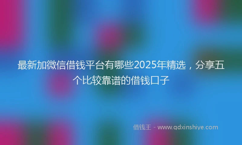 最新加微信借钱平台有哪些2025年精选，分享五个比较靠谱的借钱口子