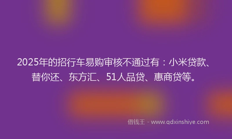 2025年的招行车易购审核不通过有：小米贷款、替你还、东方汇、51人品贷、惠商贷等。