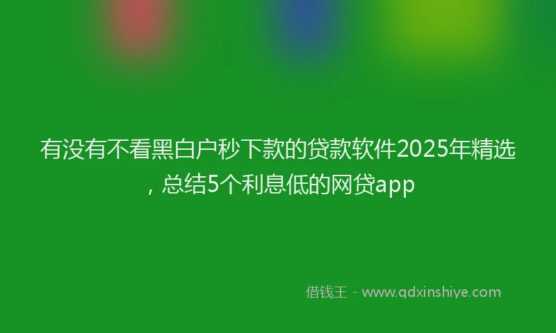 有没有不看黑白户秒下款的贷款软件2025年精选，总结5个利息低的网贷app