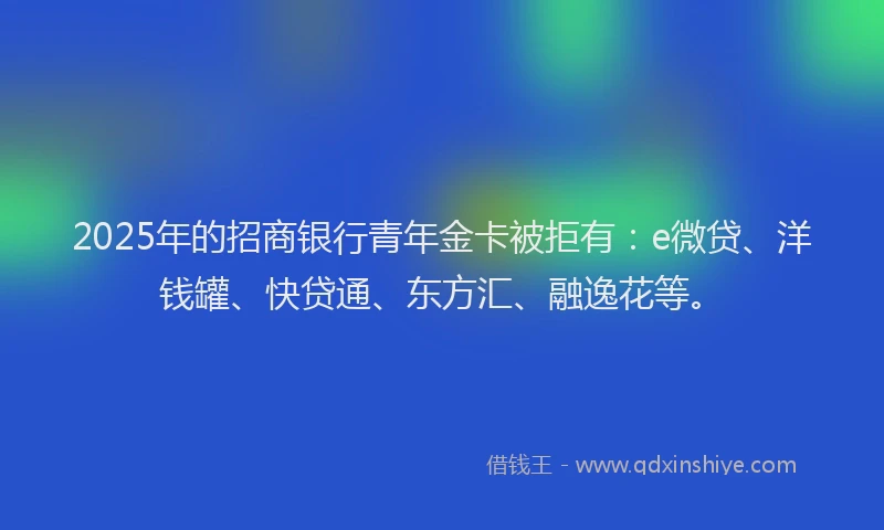 2025年的招商银行青年金卡被拒有：e微贷、洋钱罐、快贷通、东方汇、融逸花等。