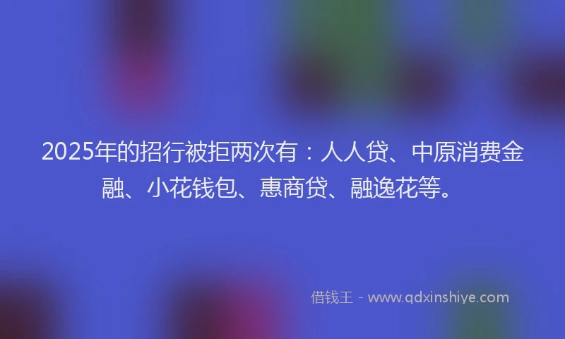 2025年的招行被拒两次有：人人贷、中原消费金融、小花钱包、惠商贷、融逸花等。