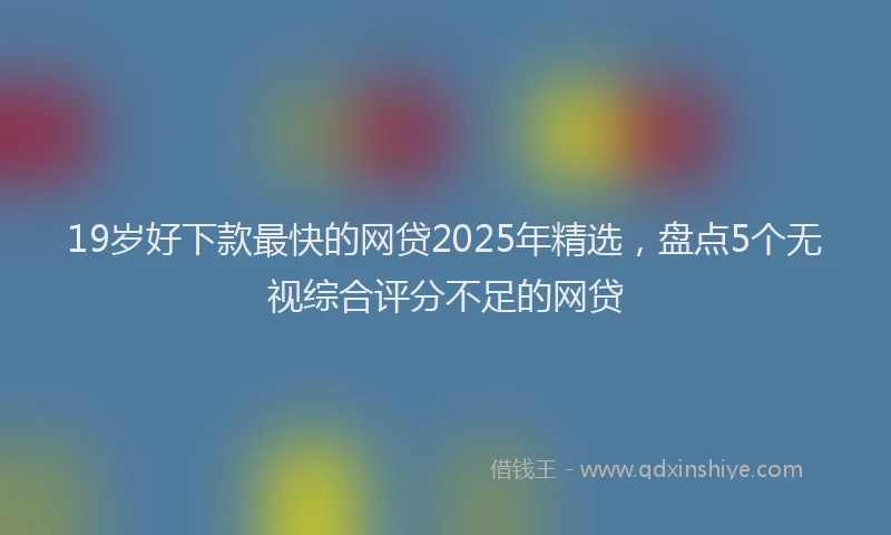 19岁好下款最快的网贷2025年精选，盘点5个无视综合评分不足的网贷