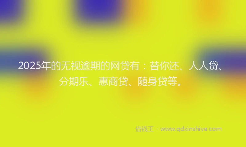 2025年的无视逾期的网贷有：替你还、人人贷、分期乐、惠商贷、随身贷等。