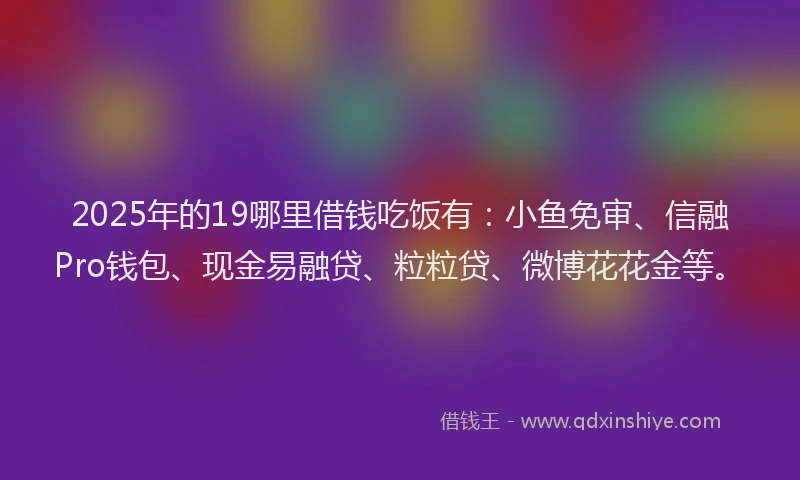 2025年的19哪里借钱吃饭有：小鱼免审、信融Pro钱包、现金易融贷、粒粒贷、微博花花金等。