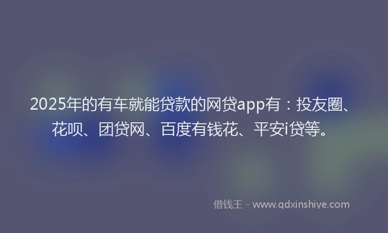 2025年的有车就能贷款的网贷app有：投友圈、花呗、团贷网、百度有钱花、平安i贷等。