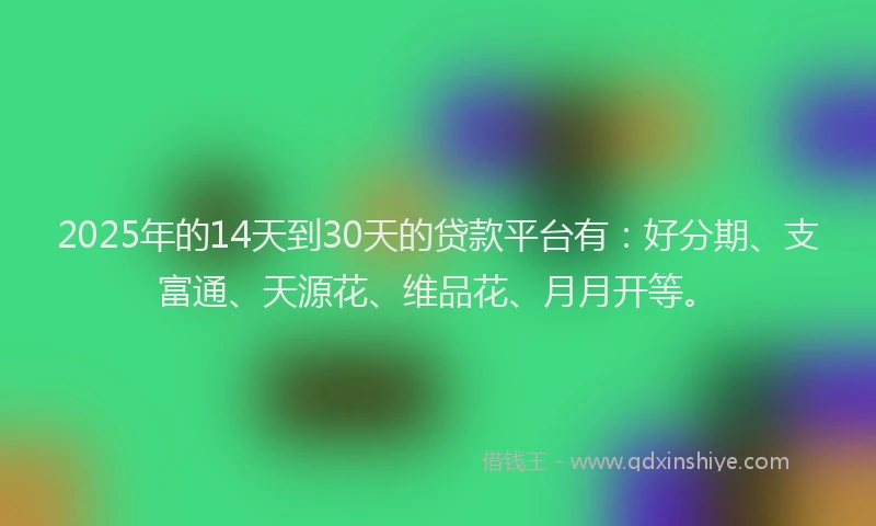 2025年的14天到30天的贷款平台有：好分期、支富通、天源花、维品花、月月开等。