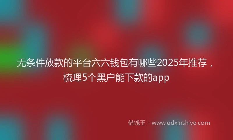无条件放款的平台六六钱包有哪些2025年推荐，梳理5个黑户能下款的app