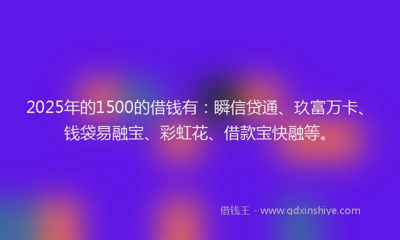 2025年的1500的借钱有：瞬信贷通、玖富万卡、钱袋易融宝、彩虹花、借款宝快融等。