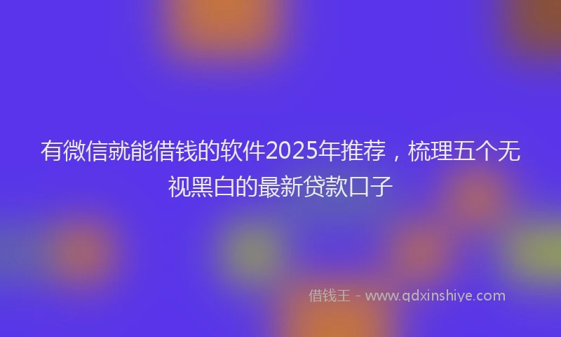 有微信就能借钱的软件2025年推荐，梳理五个无视黑白的最新贷款口子