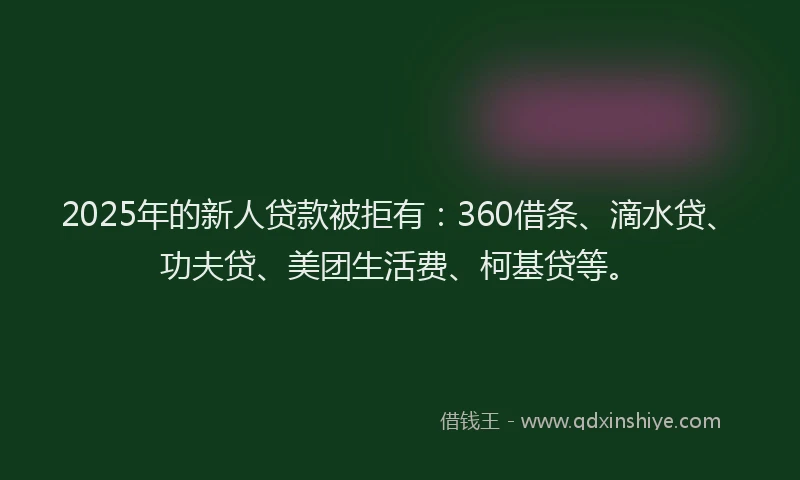 2025年的新人贷款被拒有：360借条、滴水贷、功夫贷、美团生活费、柯基贷等。