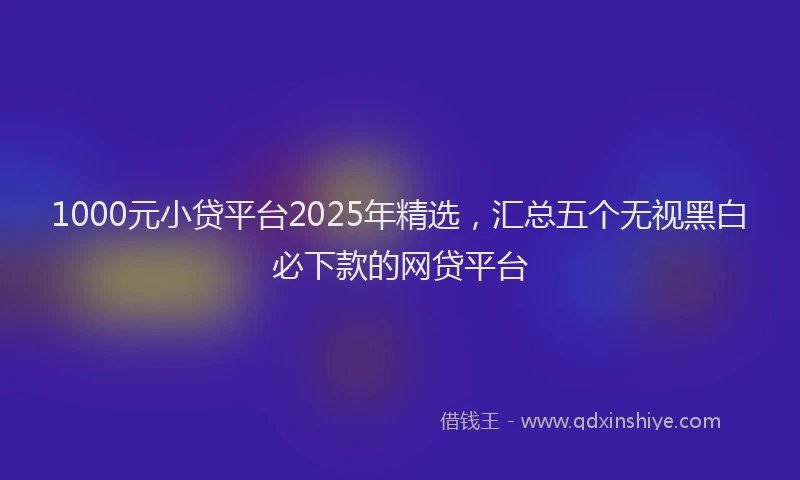 1000元小贷平台2025年精选，汇总五个无视黑白必下款的网贷平台