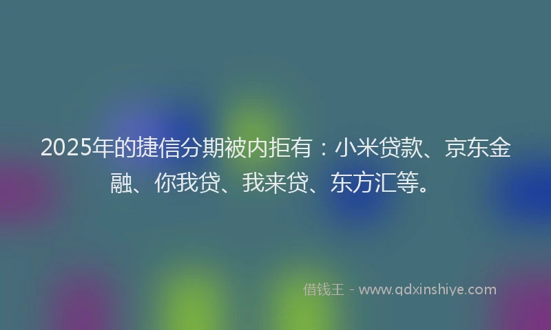 2025年的捷信分期被内拒有：小米贷款、京东金融、你我贷、我来贷、东方汇等。