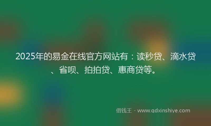 2025年的易金在线官方网站有：读秒贷、滴水贷、省呗、拍拍贷、惠商贷等。