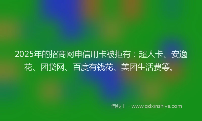 2025年的招商网申信用卡被拒有：超人卡、安逸花、团贷网、百度有钱花、美团生活费等。